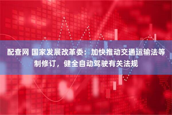 配查网 国家发展改革委：加快推动交通运输法等制修订，健全自动驾驶有关法规