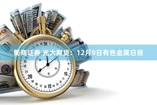 蜀商证券 光大期货：12月9日有色金属日报