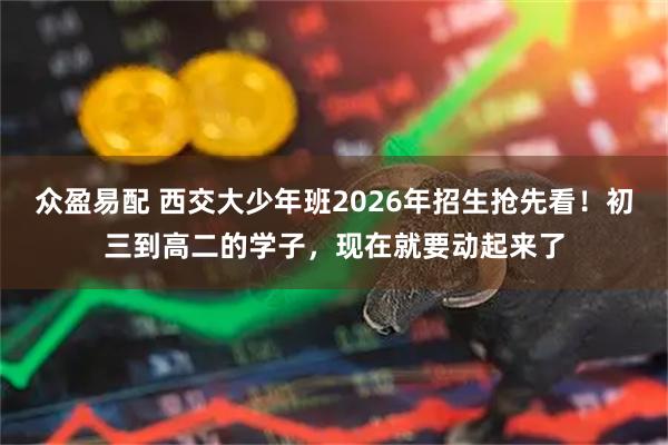 众盈易配 西交大少年班2026年招生抢先看！初三到高二的学子，现在就要动起来了