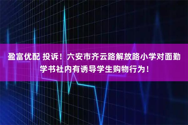 盈富优配 投诉！六安市齐云路解放路小学对面勤学书社内有诱导学生购物行为！