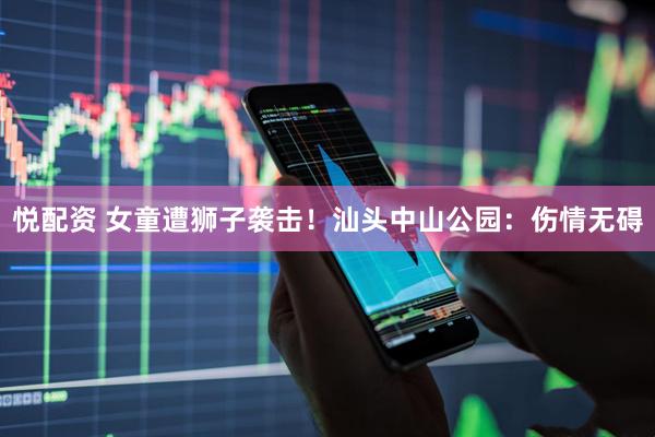 悦配资 女童遭狮子袭击！汕头中山公园：伤情无碍