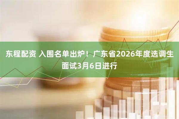 东程配资 入围名单出炉！广东省2026年度选调生面试3月6日进行