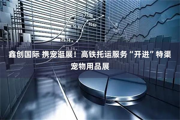 鑫创国际 携宠逛展！高铁托运服务“开进”特渠宠物用品展