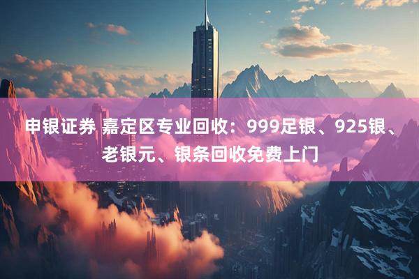 申银证券 嘉定区专业回收：999足银、925银、老银元、银条回收免费上门