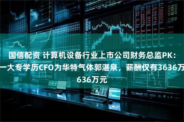 国信配资 计算机设备行业上市公司财务总监PK：唯一大专学历CFO为华特气体郭湛泉，薪酬仅有3636万元