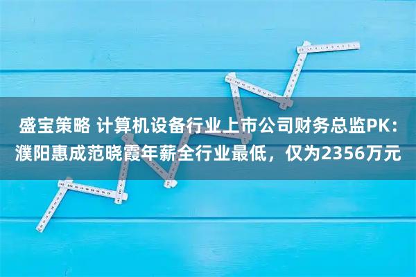 盛宝策略 计算机设备行业上市公司财务总监PK：濮阳惠成范晓霞年薪全行业最低，仅为2356万元